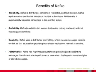 • Reliability. Kafka is distributed, partitioned, replicated, and fault tolerant. Kafka
replicates data and is able to support multiple subscribers. Additionally, it
automatically balances consumers in the event of failure.
• Scalability. Kafka is a distributed system that scales quickly and easily without
incurring any downtime.
• Durability. Kafka uses a distributed commit log, which means messages persists
on disk as fast as possible providing intra-cluster replication, hence it is durable.
• Performance. Kafka has high throughput for both publishing and subscribing
messages. It maintains stable performance even when dealing with many terabytes
of stored messages.
34Document Title - Name - Function - Business Unit DD/MM/YYYY
Benefits of Kafka
 