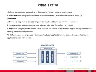 • Kafka is a messaging system that is designed to be fast, scalable, and durable.
• A producer is an entity/application that publishes data to a Kafka cluster, which is made up
of brokers.
• A Broker is responsible for receiving and storing the data when a producer publishes.
• A consumer then consumes data from a broker at a specified offset, i.e. position.
• A Topic is a category/feed name to which records are stored and published. Topics have partitions and
order guaranteed per partitions
• All Kafka records are organized into topics. Producer applications write data to topics and consumer
applications read from topics.
35Document Title - Name - Function - Business Unit DD/MM/YYYY
What is kafka
 