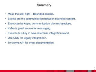 Summary
5
8
• Make the split right – Bounded context.
• Events are the communication between bounded context.
• Event can be Async communication b/w microsevices.
• Kafka is great source for messaging.
• Event hub is key in new enterprise integration world.
• Use CDC for legacy integrationn.
• Try Async API for event documentation.
 