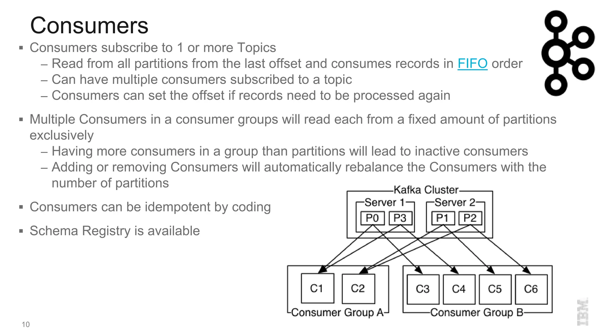 Consumers
10
 Consumers subscribe to 1 or more Topics
– Read from all partitions from the last offset and consumes records in FIFO order
– Can have multiple consumers subscribed to a topic
– Consumers can set the offset if records need to be processed again
 Multiple Consumers in a consumer groups will read each from a fixed amount of partitions
exclusively
– Having more consumers in a group than partitions will lead to inactive consumers
– Adding or removing Consumers will automatically rebalance the Consumers with the
number of partitions
 Consumers can be idempotent by coding
 Schema Registry is available
 