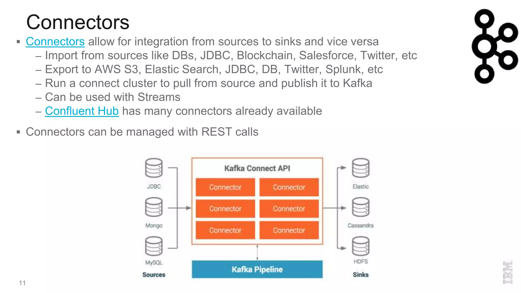 Connectors
11
 Connectors allow for integration from sources to sinks and vice versa
– Import from sources like DBs, JDBC, Blockchain, Salesforce, Twitter, etc
– Export to AWS S3, Elastic Search, JDBC, DB, Twitter, Splunk, etc
– Run a connect cluster to pull from source and publish it to Kafka
– Can be used with Streams
– Confluent Hub has many connectors already available
 Connectors can be managed with REST calls
 