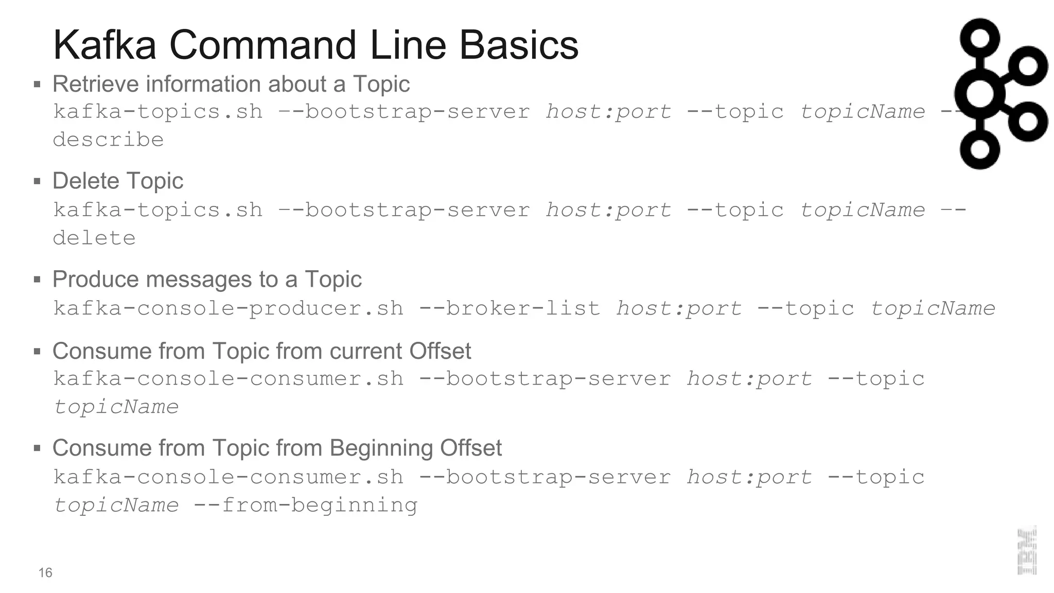 Kafka Command Line Basics
16
 Retrieve information about a Topic
kafka-topics.sh –-bootstrap-server host:port --topic topicName --
describe
 Delete Topic
kafka-topics.sh –-bootstrap-server host:port --topic topicName –-
delete
 Produce messages to a Topic
kafka-console-producer.sh --broker-list host:port --topic topicName
 Consume from Topic from current Offset
kafka-console-consumer.sh --bootstrap-server host:port --topic
topicName
 Consume from Topic from Beginning Offset
kafka-console-consumer.sh --bootstrap-server host:port --topic
topicName --from-beginning
 