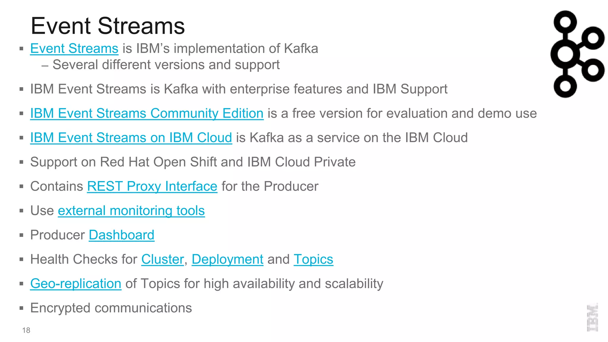 Event Streams
18
 Event Streams is IBM’s implementation of Kafka
– Several different versions and support
 IBM Event Streams is Kafka with enterprise features and IBM Support
 IBM Event Streams Community Edition is a free version for evaluation and demo use
 IBM Event Streams on IBM Cloud is Kafka as a service on the IBM Cloud
 Support on Red Hat Open Shift and IBM Cloud Private
 Contains REST Proxy Interface for the Producer
 Use external monitoring tools
 Producer Dashboard
 Health Checks for Cluster, Deployment and Topics
 Geo-replication of Topics for high availability and scalability
 Encrypted communications
 