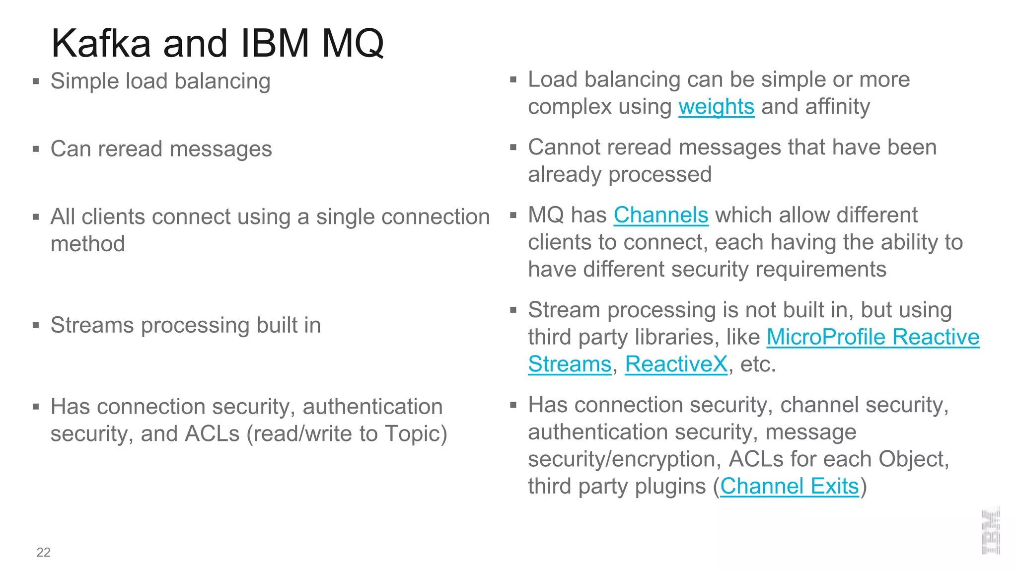Kafka and IBM MQ
22
 Simple load balancing
 Can reread messages
 All clients connect using a single connection
method
 Streams processing built in
 Has connection security, authentication
security, and ACLs (read/write to Topic)
 Load balancing can be simple or more
complex using weights and affinity
 Cannot reread messages that have been
already processed
 MQ has Channels which allow different
clients to connect, each having the ability to
have different security requirements
 Stream processing is not built in, but using
third party libraries, like MicroProfile Reactive
Streams, ReactiveX, etc.
 Has connection security, channel security,
authentication security, message
security/encryption, ACLs for each Object,
third party plugins (Channel Exits)
 
