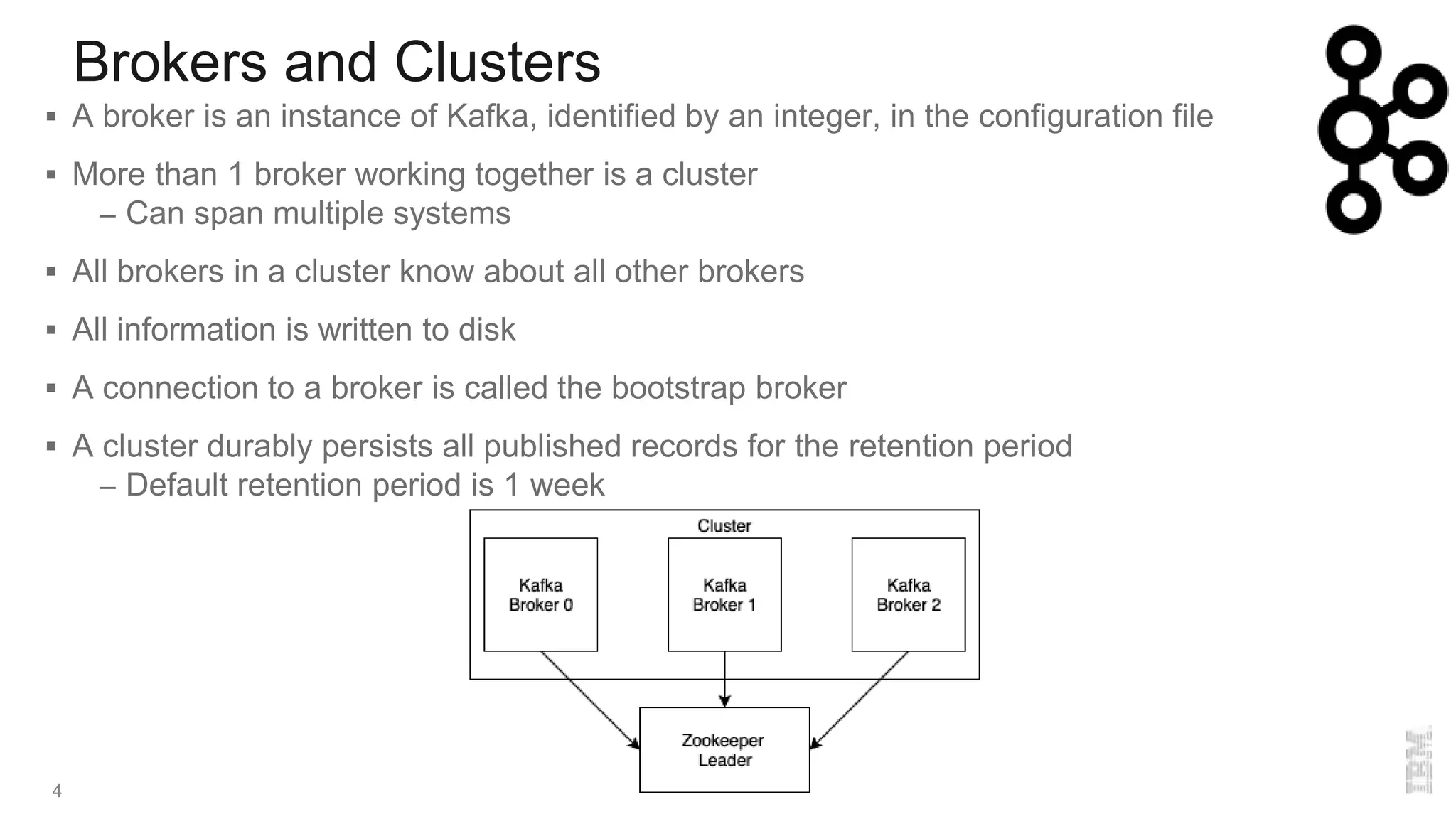 Brokers and Clusters
4
 A broker is an instance of Kafka, identified by an integer, in the configuration file
 More than 1 broker working together is a cluster
– Can span multiple systems
 All brokers in a cluster know about all other brokers
 All information is written to disk
 A connection to a broker is called the bootstrap broker
 A cluster durably persists all published records for the retention period
– Default retention period is 1 week
 
