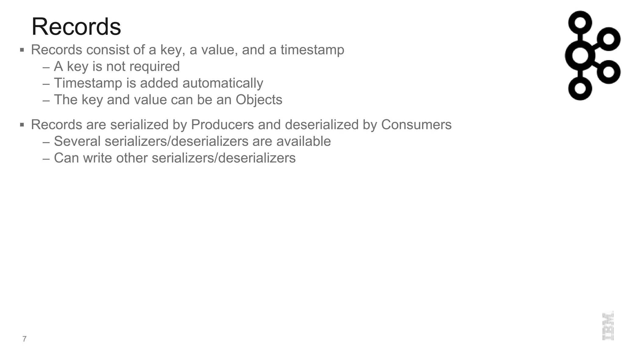 Records
7
 Records consist of a key, a value, and a timestamp
– A key is not required
– Timestamp is added automatically
– The key and value can be an Objects
 Records are serialized by Producers and deserialized by Consumers
– Several serializers/deserializers are available
– Can write other serializers/deserializers
 