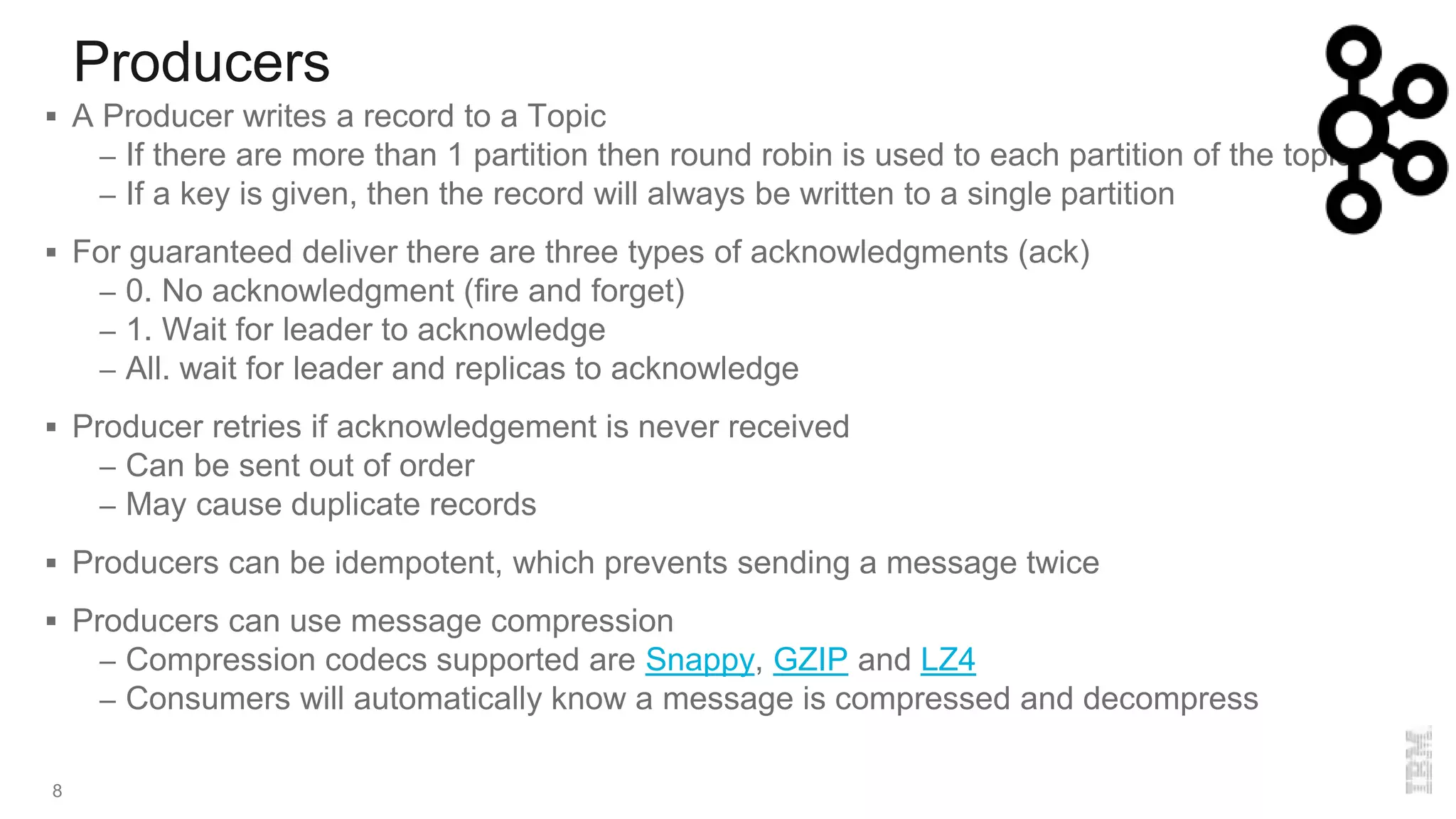 Producers
8
 A Producer writes a record to a Topic
– If there are more than 1 partition then round robin is used to each partition of the topic
– If a key is given, then the record will always be written to a single partition
 For guaranteed deliver there are three types of acknowledgments (ack)
– 0. No acknowledgment (fire and forget)
– 1. Wait for leader to acknowledge
– All. wait for leader and replicas to acknowledge
 Producer retries if acknowledgement is never received
– Can be sent out of order
– May cause duplicate records
 Producers can be idempotent, which prevents sending a message twice
 Producers can use message compression
– Compression codecs supported are Snappy, GZIP and LZ4
– Consumers will automatically know a message is compressed and decompress
 