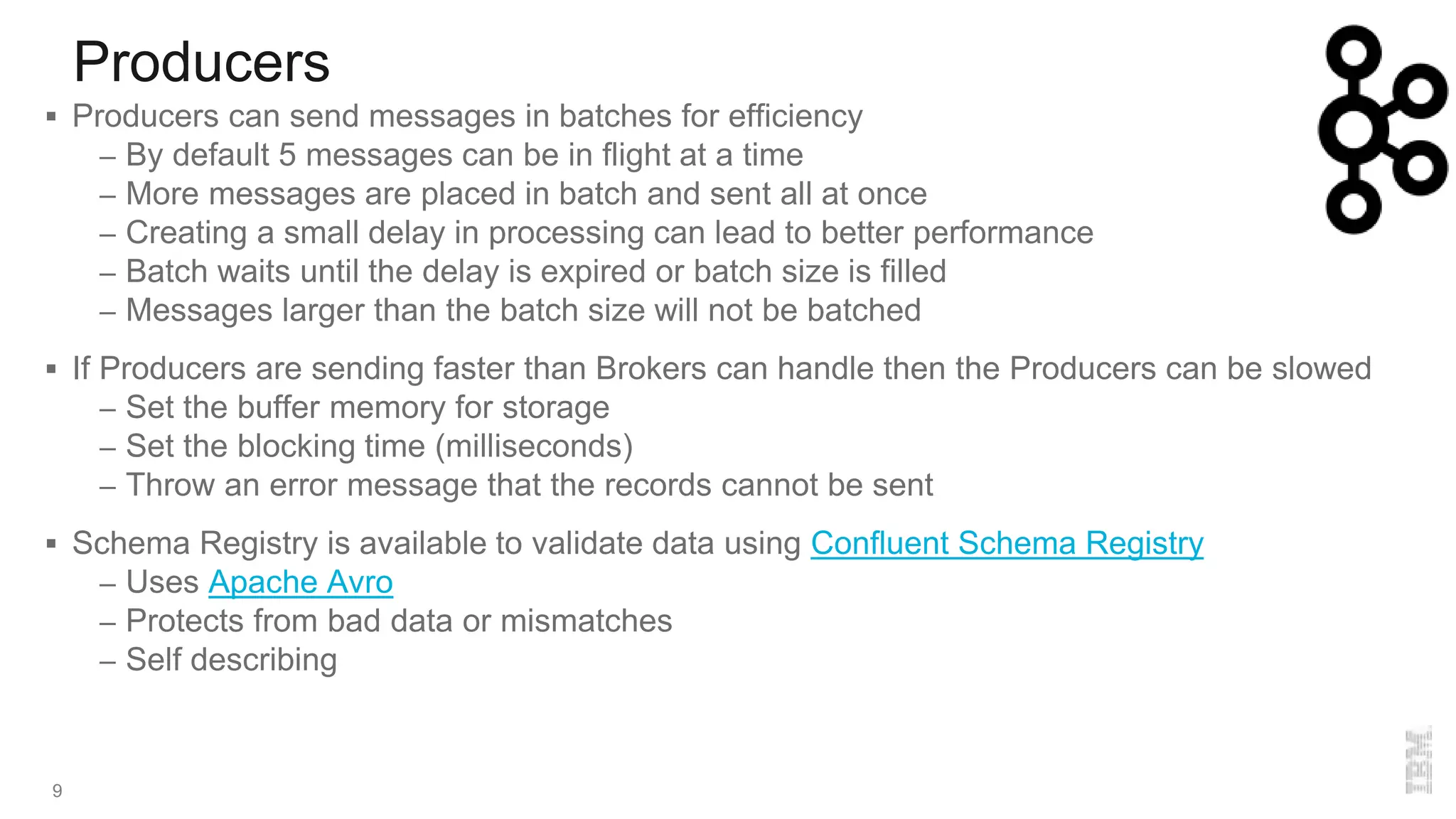 Producers
9
 Producers can send messages in batches for efficiency
– By default 5 messages can be in flight at a time
– More messages are placed in batch and sent all at once
– Creating a small delay in processing can lead to better performance
– Batch waits until the delay is expired or batch size is filled
– Messages larger than the batch size will not be batched
 If Producers are sending faster than Brokers can handle then the Producers can be slowed
– Set the buffer memory for storage
– Set the blocking time (milliseconds)
– Throw an error message that the records cannot be sent
 Schema Registry is available to validate data using Confluent Schema Registry
– Uses Apache Avro
– Protects from bad data or mismatches
– Self describing
 