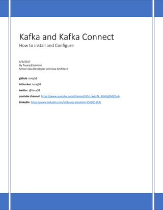 Kafka and Kafka Connect
How to install and Configure
6/5/2017
By Touraj Ebrahimi
Senior Java Developer and Java Architect
github: toraj58
bitbucket: toraj58
twitter: @toraj58
youtube channel: https://www.youtube.com/channel/UCcLcw6sTk_8G6EgfBr0E5uA
LinkedIn: https://www.linkedin.com/in/touraj-ebrahimi-956063118/
 