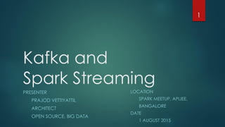 Kafka and
Spark Streaming
PRESENTER
PRAJOD VETTIYATTIL
ARCHITECT
OPEN SOURCE, BIG DATA
LOCATION
SPARK MEETUP, APIJEE,
BANGALORE
DATE
1 AUGUST 2015
1
 