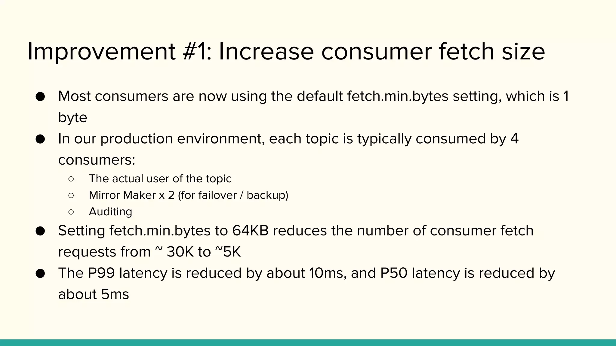 Improvement #1: Increase consumer fetch size
● Most consumers are now using the default fetch.min.bytes setting, which is 1
byte
● In our production environment, each topic is typically consumed by 4
consumers:
○ The actual user of the topic
○ Mirror Maker x 2 (for failover / backup)
○ Auditing
● Setting fetch.min.bytes to 64KB reduces the number of consumer fetch
requests from ~ 30K to ~5K
● The P99 latency is reduced by about 10ms, and P50 latency is reduced by
about 5ms
 