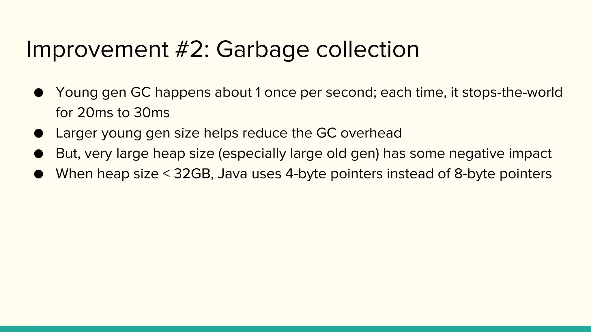 Improvement #2: Garbage collection
● Young gen GC happens about 1 once per second; each time, it stops-the-world
for 20ms to 30ms
● Larger young gen size helps reduce the GC overhead
● But, very large heap size (especially large old gen) has some negative impact
● When heap size < 32GB, Java uses 4-byte pointers instead of 8-byte pointers
 