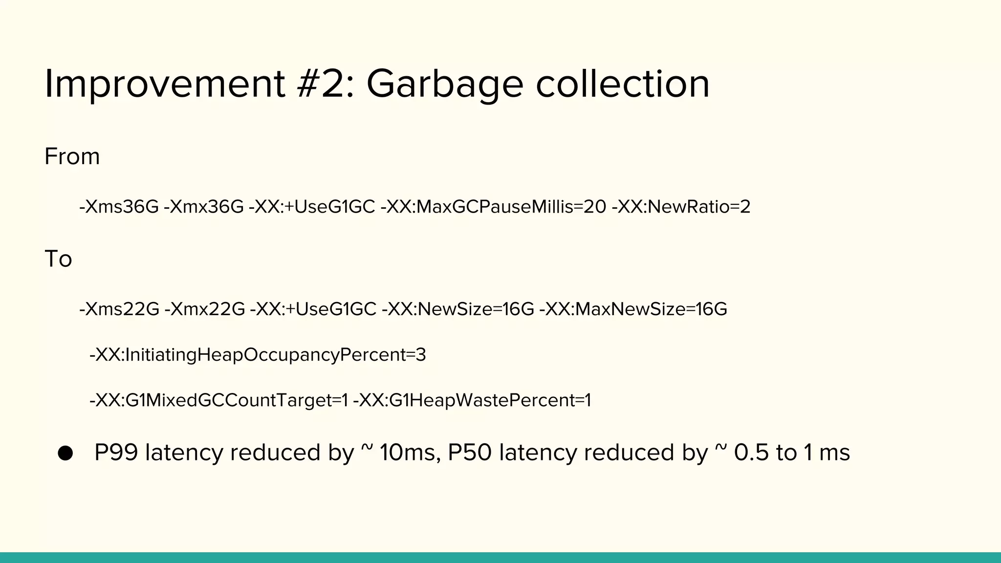 Improvement #2: Garbage collection
From
-Xms36G -Xmx36G -XX:+UseG1GC -XX:MaxGCPauseMillis=20 -XX:NewRatio=2
To
-Xms22G -Xmx22G -XX:+UseG1GC -XX:NewSize=16G -XX:MaxNewSize=16G
-XX:InitiatingHeapOccupancyPercent=3
-XX:G1MixedGCCountTarget=1 -XX:G1HeapWastePercent=1
● P99 latency reduced by ~ 10ms, P50 latency reduced by ~ 0.5 to 1 ms
 