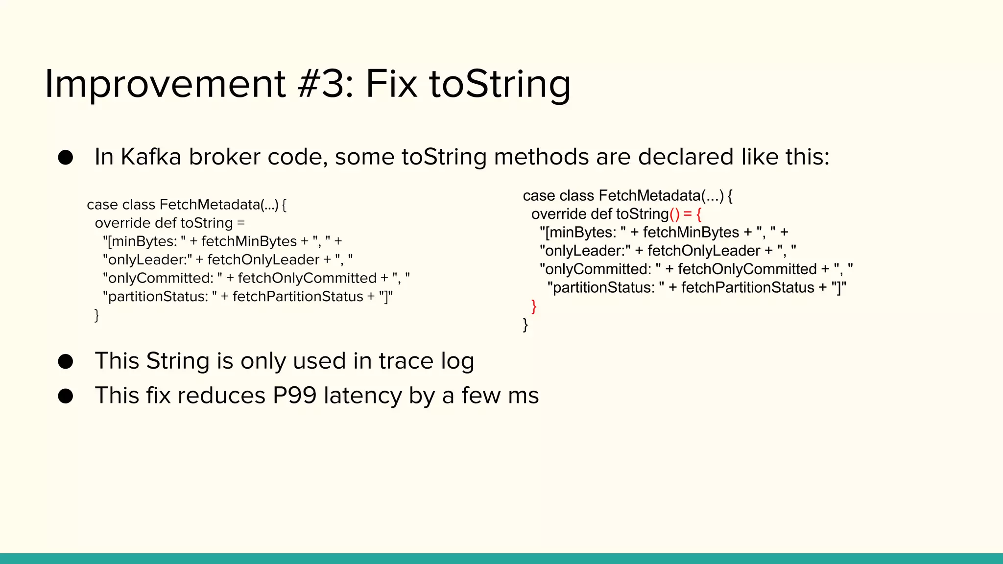 Improvement #3: Fix toString
● In Kafka broker code, some toString methods are declared like this:
case class FetchMetadata(...) {
override def toString =
"[minBytes: " + fetchMinBytes + ", " +
"onlyLeader:" + fetchOnlyLeader + ", "
"onlyCommitted: " + fetchOnlyCommitted + ", "
"partitionStatus: " + fetchPartitionStatus + "]"
}
● This String is only used in trace log
● This fix reduces P99 latency by a few ms
case class FetchMetadata(...) {
override def toString() = {
"[minBytes: " + fetchMinBytes + ", " +
"onlyLeader:" + fetchOnlyLeader + ", "
"onlyCommitted: " + fetchOnlyCommitted + ", "
"partitionStatus: " + fetchPartitionStatus + "]"
}
}
 