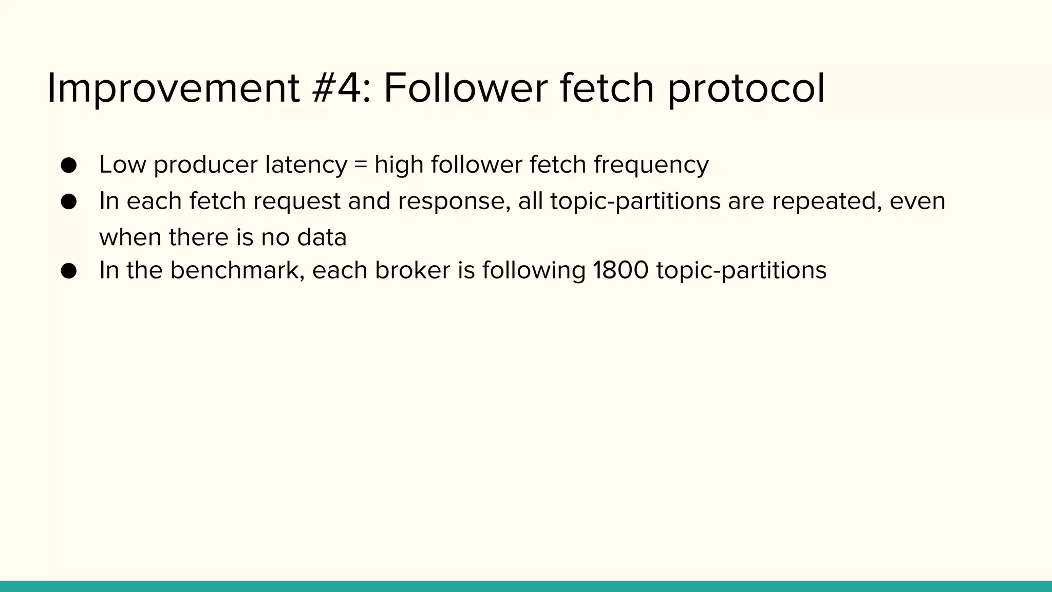 Improvement #4: Follower fetch protocol
● Low producer latency = high follower fetch frequency
● In each fetch request and response, all topic-partitions are repeated, even
when there is no data
● In the benchmark, each broker is following 1800 topic-partitions
 