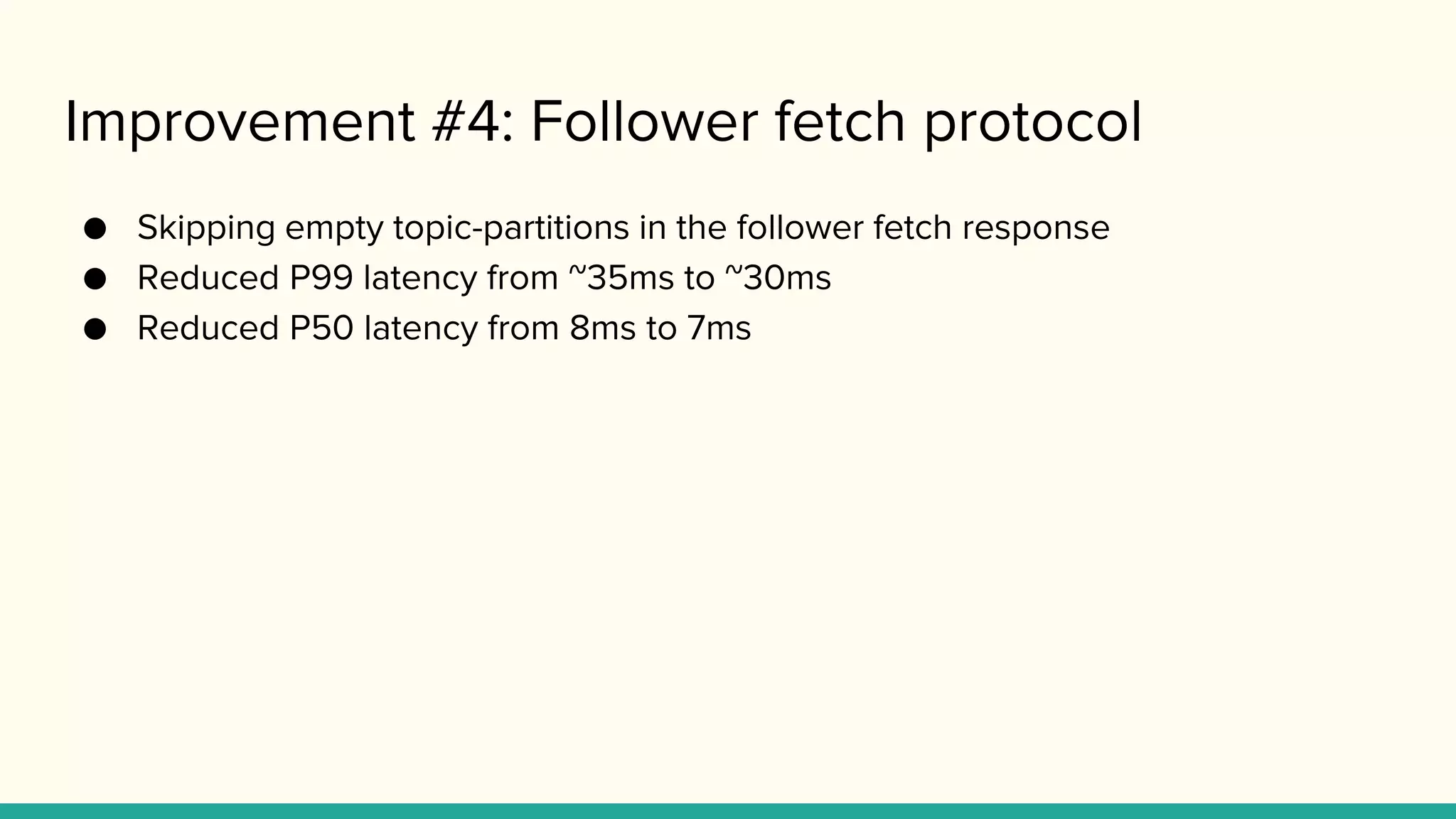 Improvement #4: Follower fetch protocol
● Skipping empty topic-partitions in the follower fetch response
● Reduced P99 latency from ~35ms to ~30ms
● Reduced P50 latency from 8ms to 7ms
 