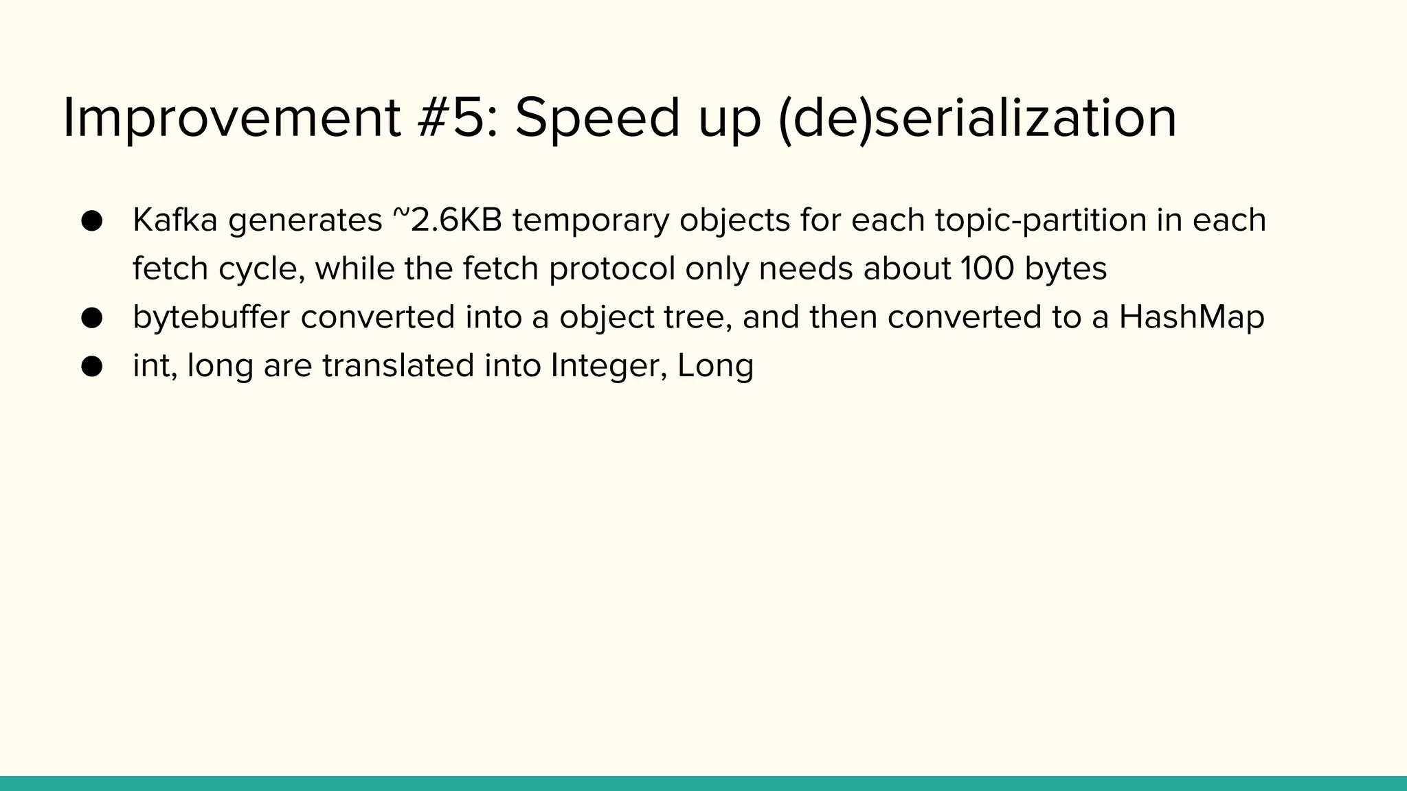 Improvement #5: Speed up (de)serialization
● Kafka generates ~2.6KB temporary objects for each topic-partition in each
fetch cycle, while the fetch protocol only needs about 100 bytes
● bytebuffer converted into a object tree, and then converted to a HashMap
● int, long are translated into Integer, Long
 
