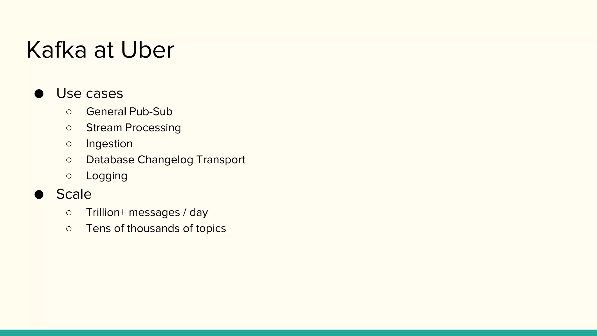 Kafka at Uber
● Use cases
○ General Pub-Sub
○ Stream Processing
○ Ingestion
○ Database Changelog Transport
○ Logging
● Scale
○ Trillion+ messages / day
○ Tens of thousands of topics
 