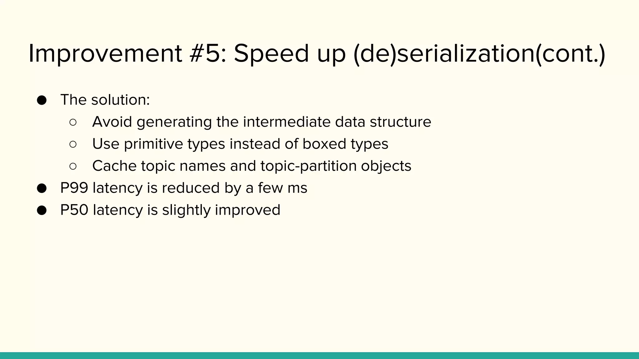 Improvement #5: Speed up (de)serialization(cont.)
● The solution:
○ Avoid generating the intermediate data structure
○ Use primitive types instead of boxed types
○ Cache topic names and topic-partition objects
● P99 latency is reduced by a few ms
● P50 latency is slightly improved
 