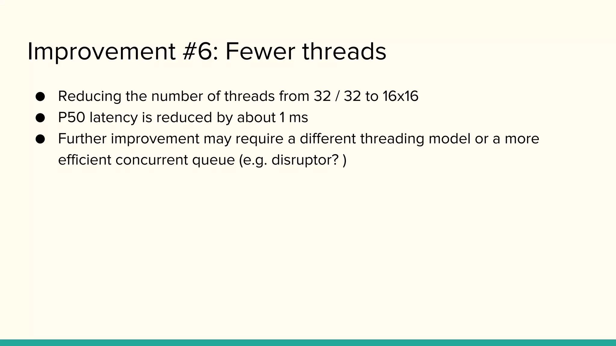 Improvement #6: Fewer threads
● Reducing the number of threads from 32 / 32 to 16x16
● P50 latency is reduced by about 1 ms
● Further improvement may require a different threading model or a more
efficient concurrent queue (e.g. disruptor? )
 