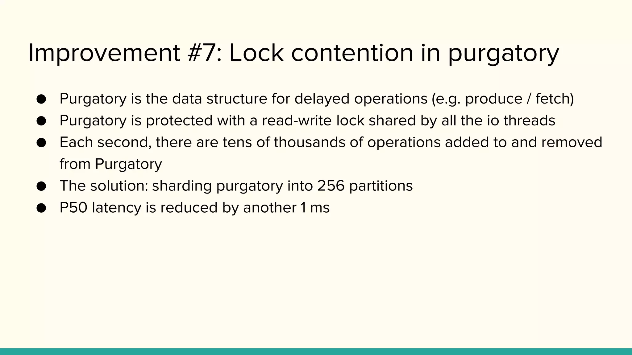 Improvement #7: Lock contention in purgatory
● Purgatory is the data structure for delayed operations (e.g. produce / fetch)
● Purgatory is protected with a read-write lock shared by all the io threads
● Each second, there are tens of thousands of operations added to and removed
from Purgatory
● The solution: sharding purgatory into 256 partitions
● P50 latency is reduced by another 1 ms
 