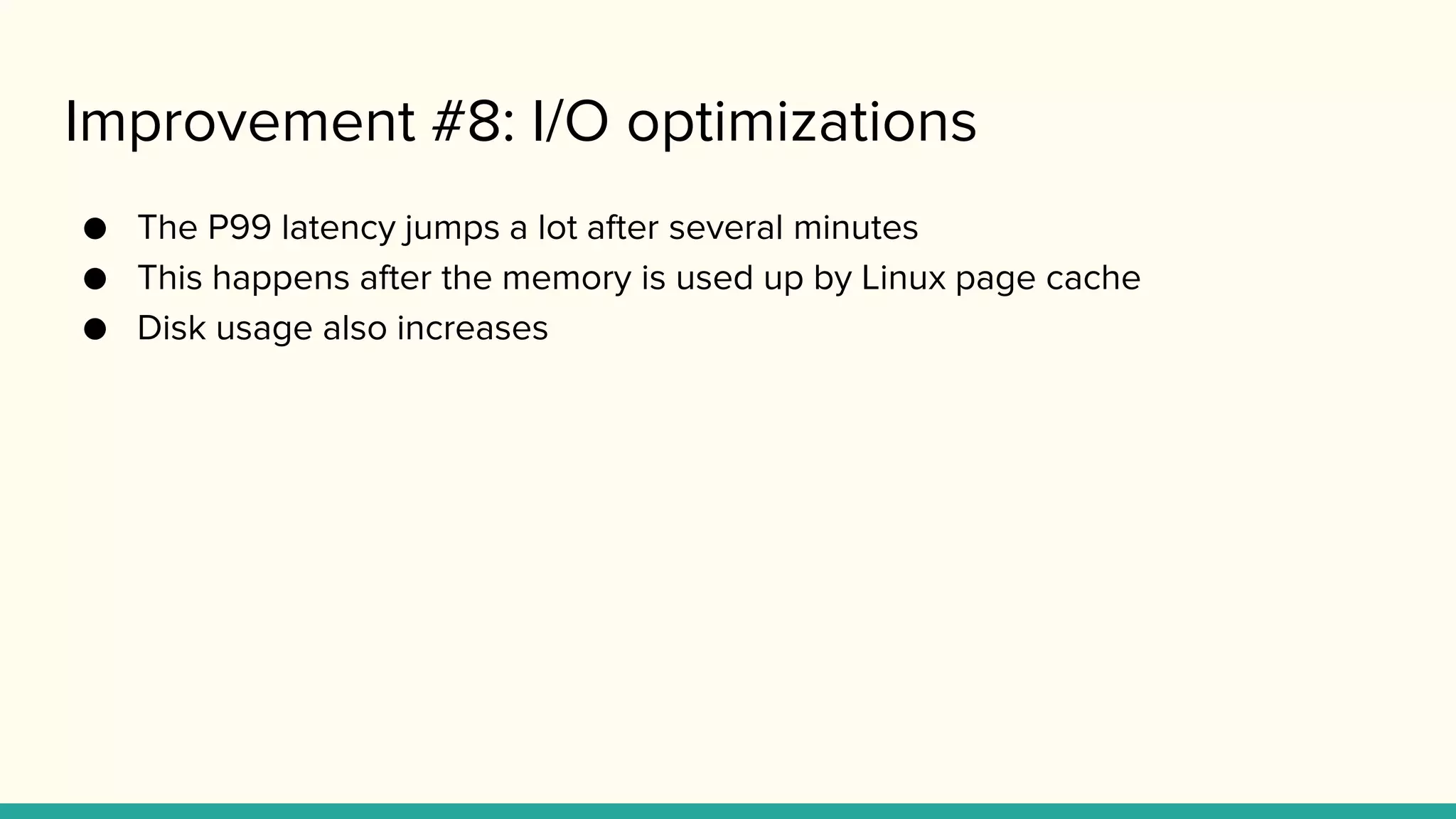 Improvement #8: I/O optimizations
● The P99 latency jumps a lot after several minutes
● This happens after the memory is used up by Linux page cache
● Disk usage also increases
 