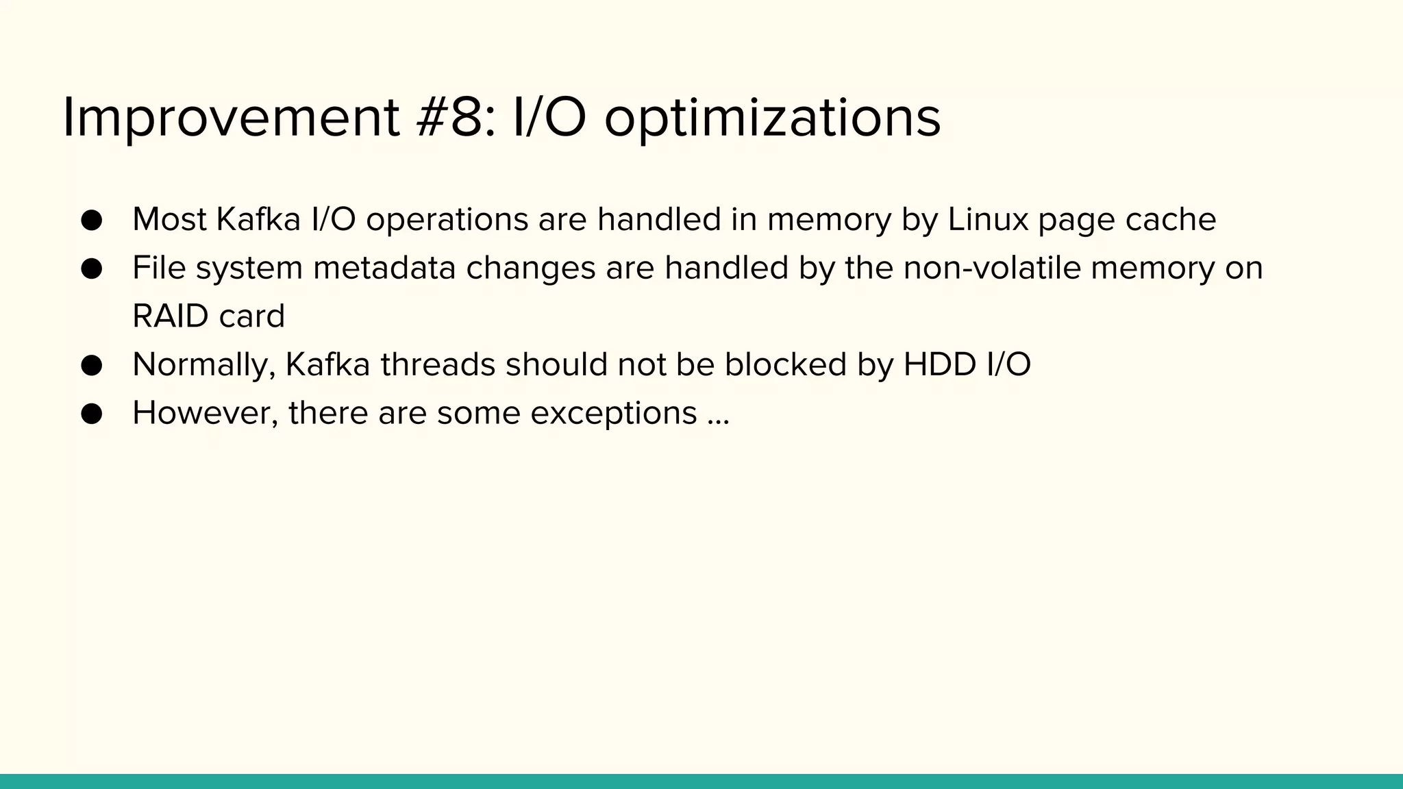 Improvement #8: I/O optimizations
● Most Kafka I/O operations are handled in memory by Linux page cache
● File system metadata changes are handled by the non-volatile memory on
RAID card
● Normally, Kafka threads should not be blocked by HDD I/O
● However, there are some exceptions ...
 