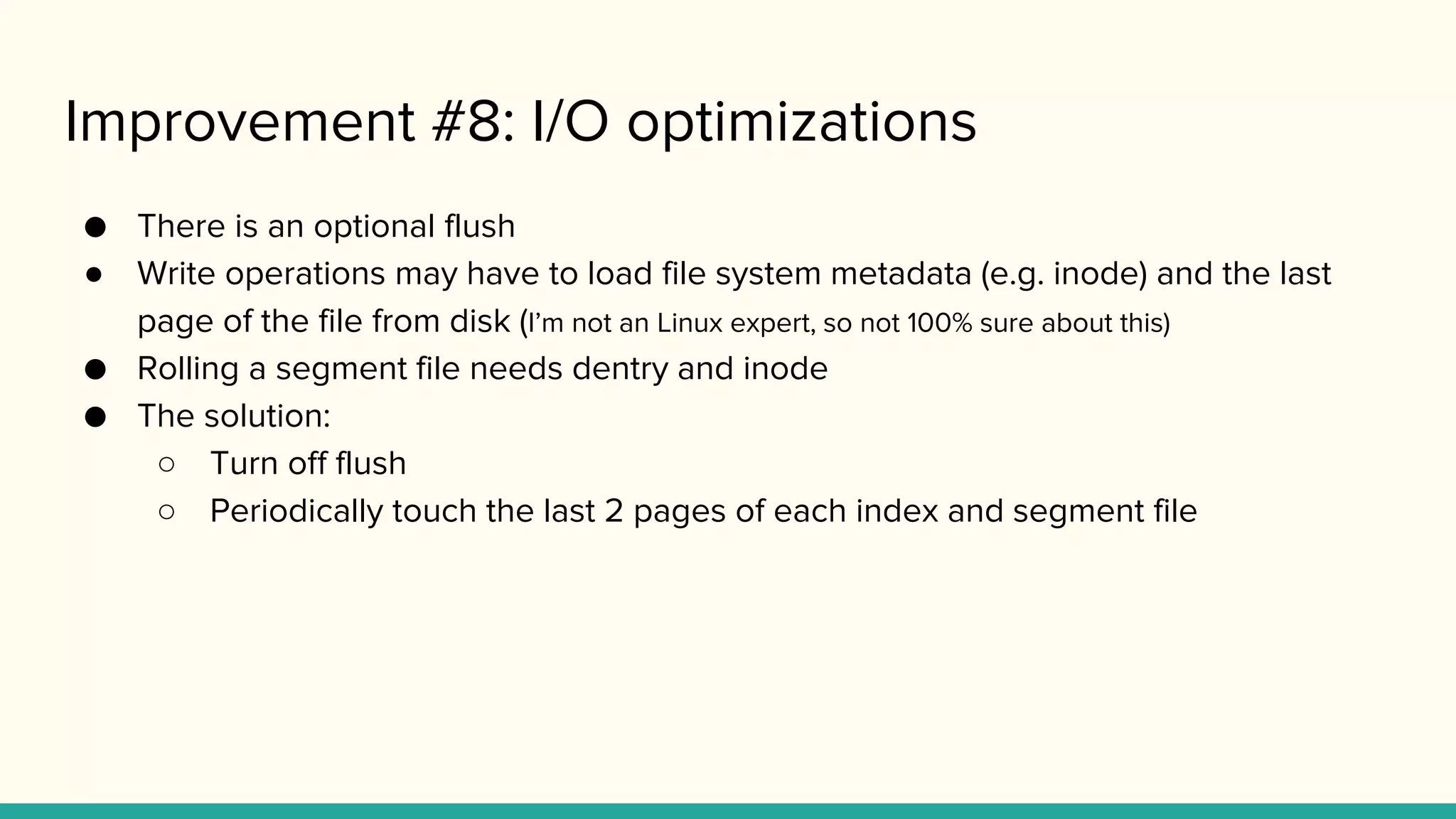 Improvement #8: I/O optimizations
● There is an optional flush
● Write operations may have to load file system metadata (e.g. inode) and the last
page of the file from disk (I’m not an Linux expert, so not 100% sure about this)
● Rolling a segment file needs dentry and inode
● The solution:
○ Turn off flush
○ Periodically touch the last 2 pages of each index and segment file
 