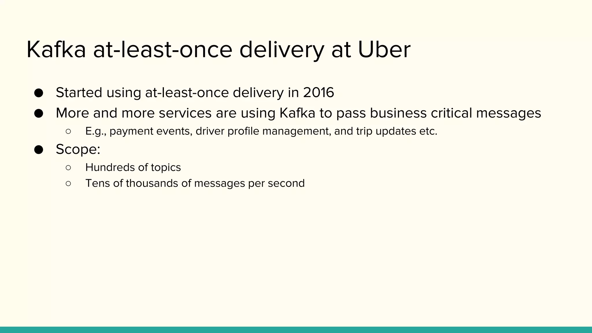 Kafka at-least-once delivery at Uber
● Started using at-least-once delivery in 2016
● More and more services are using Kafka to pass business critical messages
○ E.g., payment events, driver profile management, and trip updates etc.
● Scope:
○ Hundreds of topics
○ Tens of thousands of messages per second
 