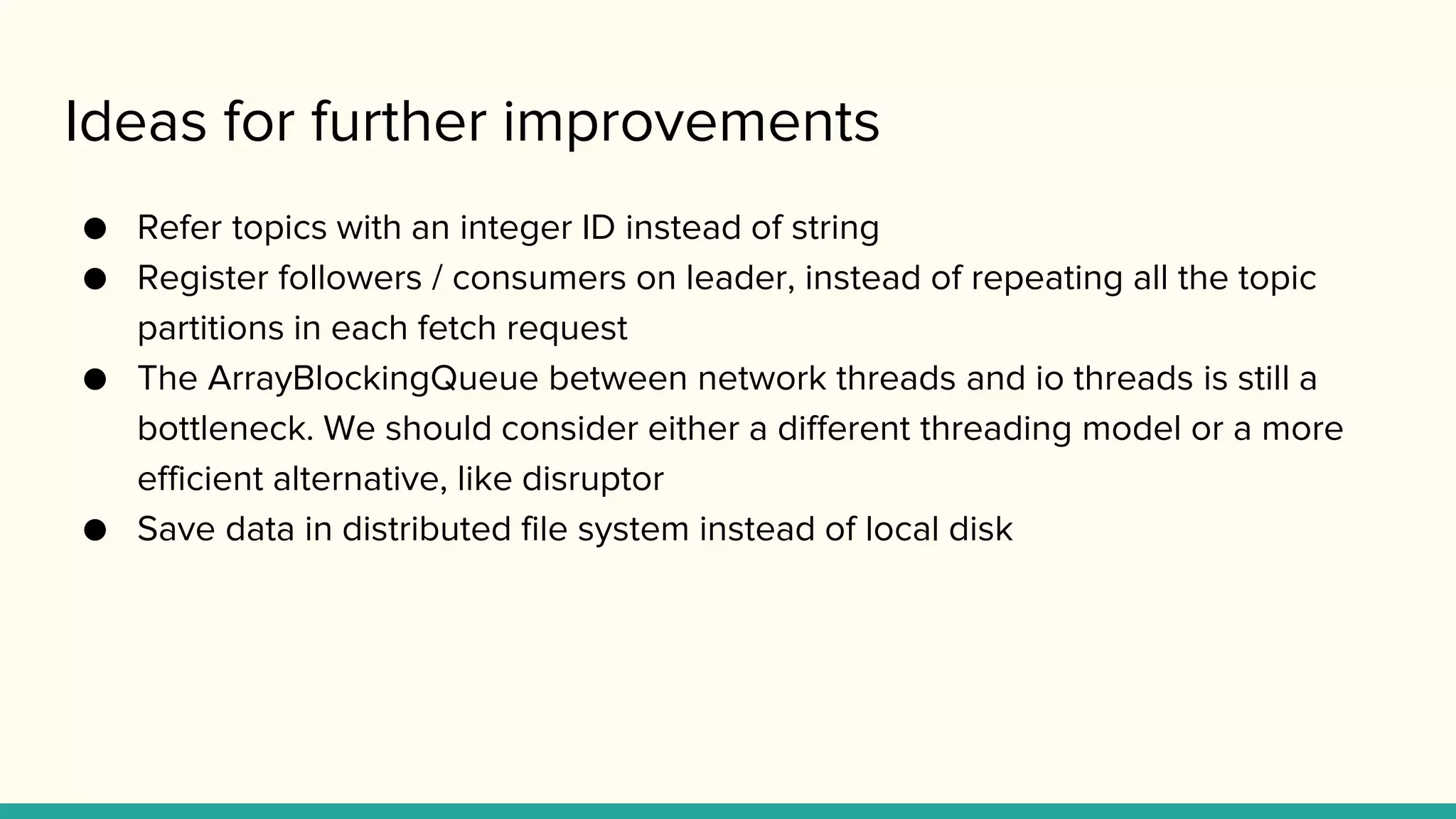 Ideas for further improvements
● Refer topics with an integer ID instead of string
● Register followers / consumers on leader, instead of repeating all the topic
partitions in each fetch request
● The ArrayBlockingQueue between network threads and io threads is still a
bottleneck. We should consider either a different threading model or a more
efficient alternative, like disruptor
● Save data in distributed file system instead of local disk
 