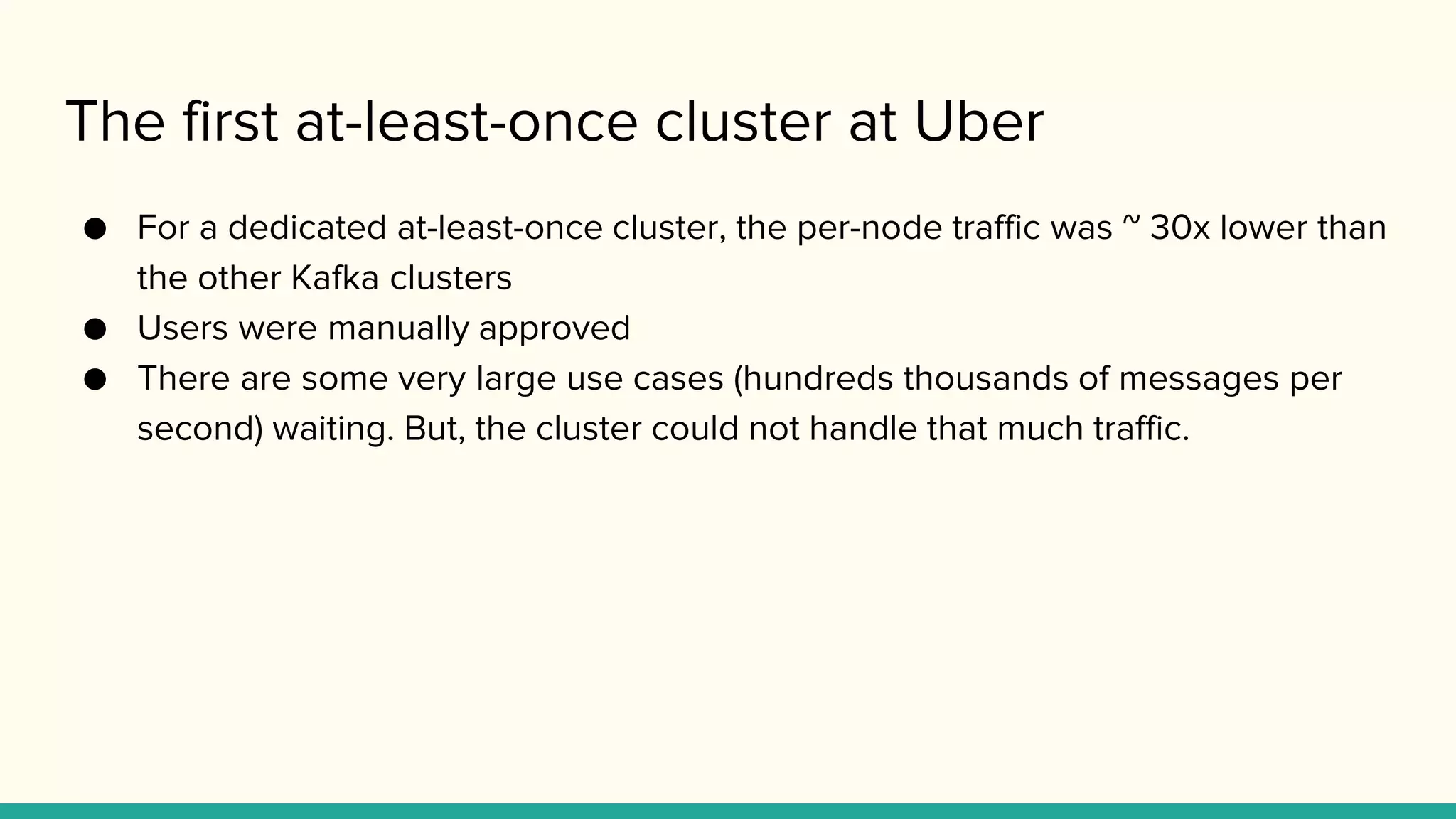 The first at-least-once cluster at Uber
● For a dedicated at-least-once cluster, the per-node traffic was ~ 30x lower than
the other Kafka clusters
● Users were manually approved
● There are some very large use cases (hundreds thousands of messages per
second) waiting. But, the cluster could not handle that much traffic.
 