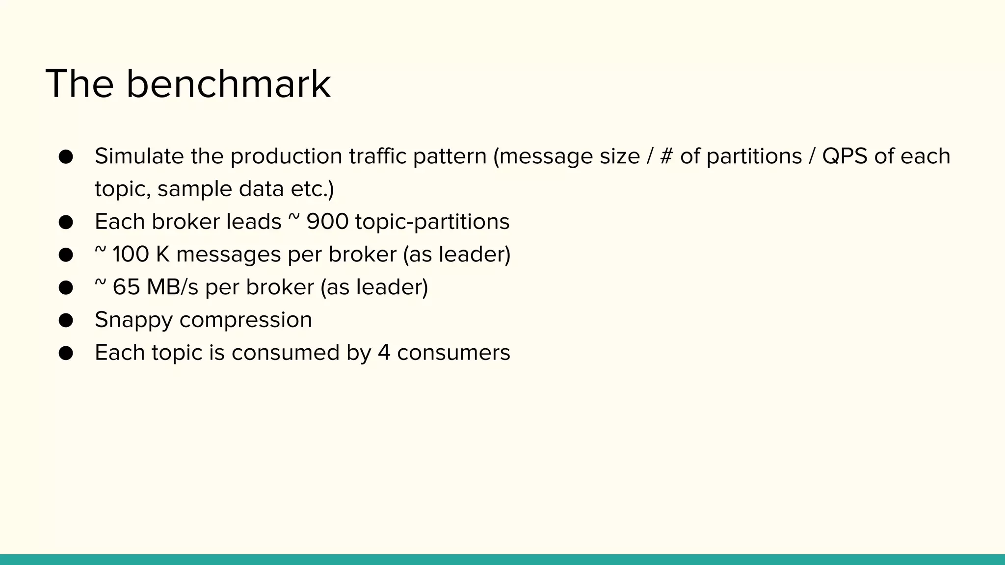 The benchmark
● Simulate the production traffic pattern (message size / # of partitions / QPS of each
topic, sample data etc.)
● Each broker leads ~ 900 topic-partitions
● ~ 100 K messages per broker (as leader)
● ~ 65 MB/s per broker (as leader)
● Snappy compression
● Each topic is consumed by 4 consumers
 