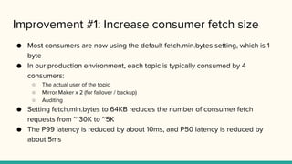 Improvement #1: Increase consumer fetch size
● Most consumers are now using the default fetch.min.bytes setting, which is 1
byte
● In our production environment, each topic is typically consumed by 4
consumers:
○ The actual user of the topic
○ Mirror Maker x 2 (for failover / backup)
○ Auditing
● Setting fetch.min.bytes to 64KB reduces the number of consumer fetch
requests from ~ 30K to ~5K
● The P99 latency is reduced by about 10ms, and P50 latency is reduced by
about 5ms
 