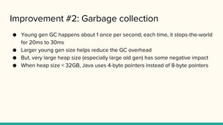 Improvement #2: Garbage collection
● Young gen GC happens about 1 once per second; each time, it stops-the-world
for 20ms to 30ms
● Larger young gen size helps reduce the GC overhead
● But, very large heap size (especially large old gen) has some negative impact
● When heap size < 32GB, Java uses 4-byte pointers instead of 8-byte pointers
 