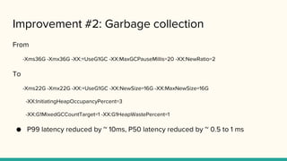 Improvement #2: Garbage collection
From
-Xms36G -Xmx36G -XX:+UseG1GC -XX:MaxGCPauseMillis=20 -XX:NewRatio=2
To
-Xms22G -Xmx22G -XX:+UseG1GC -XX:NewSize=16G -XX:MaxNewSize=16G
-XX:InitiatingHeapOccupancyPercent=3
-XX:G1MixedGCCountTarget=1 -XX:G1HeapWastePercent=1
● P99 latency reduced by ~ 10ms, P50 latency reduced by ~ 0.5 to 1 ms
 