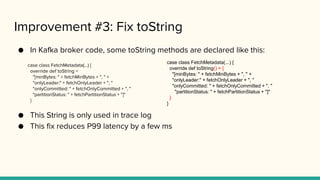 Improvement #3: Fix toString
● In Kafka broker code, some toString methods are declared like this:
case class FetchMetadata(...) {
override def toString =
"[minBytes: " + fetchMinBytes + ", " +
"onlyLeader:" + fetchOnlyLeader + ", "
"onlyCommitted: " + fetchOnlyCommitted + ", "
"partitionStatus: " + fetchPartitionStatus + "]"
}
● This String is only used in trace log
● This fix reduces P99 latency by a few ms
case class FetchMetadata(...) {
override def toString() = {
"[minBytes: " + fetchMinBytes + ", " +
"onlyLeader:" + fetchOnlyLeader + ", "
"onlyCommitted: " + fetchOnlyCommitted + ", "
"partitionStatus: " + fetchPartitionStatus + "]"
}
}
 