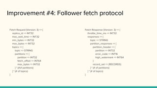 Improvement #4: Follower fetch protocol
Fetch Response (Version: 3) => {
throttle_time_ms => INT32
responses => [
topic => STRING
partition_responses => [
partition_header => {
partition => INT32
error_code => INT16
high_watermark => INT64
}
record_set => {RECORDS}
] * (# of partitions)
] * (# of topics)
}
Fetch Request (Version: 3) => {
replica_id => INT32
max_wait_time => INT32
min_bytes => INT32
max_bytes => INT32
topics => [
topic => STRING
partitions => [
partition => INT32
fetch_offset => INT64
max_bytes => INT32
] * (#of partitions)
] * (# of topics)
}
 