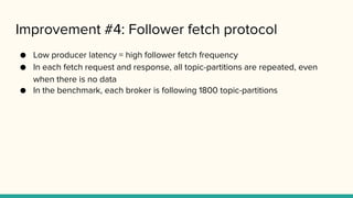 Improvement #4: Follower fetch protocol
● Low producer latency = high follower fetch frequency
● In each fetch request and response, all topic-partitions are repeated, even
when there is no data
● In the benchmark, each broker is following 1800 topic-partitions
 