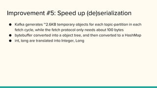 Improvement #5: Speed up (de)serialization
● Kafka generates ~2.6KB temporary objects for each topic-partition in each
fetch cycle, while the fetch protocol only needs about 100 bytes
● bytebuffer converted into a object tree, and then converted to a HashMap
● int, long are translated into Integer, Long
 