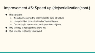 Improvement #5: Speed up (de)serialization(cont.)
● The solution:
○ Avoid generating the intermediate data structure
○ Use primitive types instead of boxed types
○ Cache topic names and topic-partition objects
● P99 latency is reduced by a few ms
● P50 latency is slightly improved
 