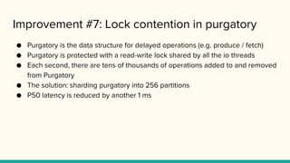 Improvement #7: Lock contention in purgatory
● Purgatory is the data structure for delayed operations (e.g. produce / fetch)
● Purgatory is protected with a read-write lock shared by all the io threads
● Each second, there are tens of thousands of operations added to and removed
from Purgatory
● The solution: sharding purgatory into 256 partitions
● P50 latency is reduced by another 1 ms
 