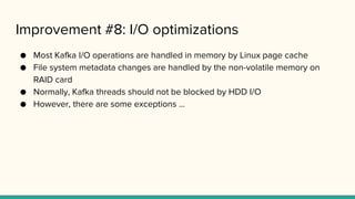 Improvement #8: I/O optimizations
● Most Kafka I/O operations are handled in memory by Linux page cache
● File system metadata changes are handled by the non-volatile memory on
RAID card
● Normally, Kafka threads should not be blocked by HDD I/O
● However, there are some exceptions ...
 