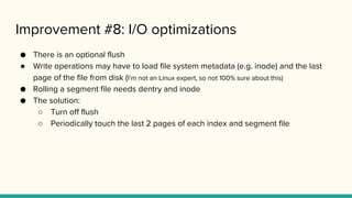Improvement #8: I/O optimizations
● There is an optional flush
● Write operations may have to load file system metadata (e.g. inode) and the last
page of the file from disk (I’m not an Linux expert, so not 100% sure about this)
● Rolling a segment file needs dentry and inode
● The solution:
○ Turn off flush
○ Periodically touch the last 2 pages of each index and segment file
 
