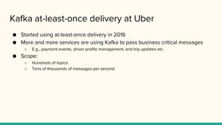 Kafka at-least-once delivery at Uber
● Started using at-least-once delivery in 2016
● More and more services are using Kafka to pass business critical messages
○ E.g., payment events, driver profile management, and trip updates etc.
● Scope:
○ Hundreds of topics
○ Tens of thousands of messages per second
 
