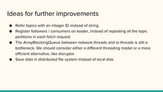 Ideas for further improvements
● Refer topics with an integer ID instead of string
● Register followers / consumers on leader, instead of repeating all the topic
partitions in each fetch request
● The ArrayBlockingQueue between network threads and io threads is still a
bottleneck. We should consider either a different threading model or a more
efficient alternative, like disruptor
● Save data in distributed file system instead of local disk
 