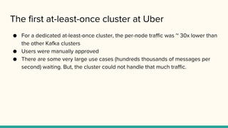 The first at-least-once cluster at Uber
● For a dedicated at-least-once cluster, the per-node traffic was ~ 30x lower than
the other Kafka clusters
● Users were manually approved
● There are some very large use cases (hundreds thousands of messages per
second) waiting. But, the cluster could not handle that much traffic.
 