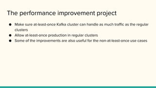 The performance improvement project
● Make sure at-least-once Kafka cluster can handle as much traffic as the regular
clusters
● Allow at-least-once production in regular clusters
● Some of the improvements are also useful for the non-at-least-once use cases
 