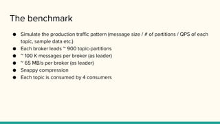The benchmark
● Simulate the production traffic pattern (message size / # of partitions / QPS of each
topic, sample data etc.)
● Each broker leads ~ 900 topic-partitions
● ~ 100 K messages per broker (as leader)
● ~ 65 MB/s per broker (as leader)
● Snappy compression
● Each topic is consumed by 4 consumers
 