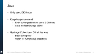 SITE RELIABILITY ENGINEERING©2016 LinkedIn Corporation. All Rights Reserved.
Java
 Only use JDK 8 now
 Keep heap size small
– Even our largest brokers use a 6 GB heap
– Save the rest for page cache
 Garbage Collection - G1 all the way
– Basic tuning only
– Watch for humongous allocations
11
 
