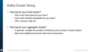 SITE RELIABILITY ENGINEERING©2016 LinkedIn Corporation. All Rights Reserved.
Kafka Cluster Sizing
 How big for your local cluster?
– How much disk space do you have?
– How much network bandwidth do you have?
– CPU, memory, disk I/O
 How big for your aggregate cluster?
– In general, multiple the number of brokers by the number of local clusters
– May have additional concerns with lots of consumers
14
 